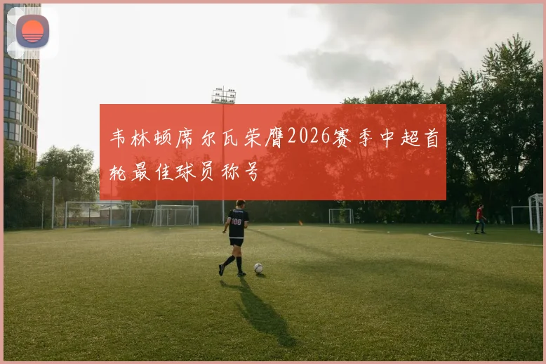 韦林顿席尔瓦荣膺2026赛季中超首轮最佳球员称号