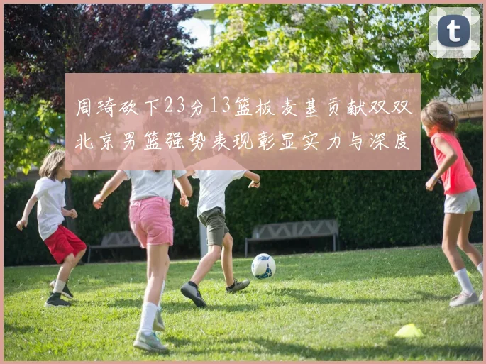 周琦砍下23分13篮板麦基贡献双双北京男篮强势表现彰显实力与深度