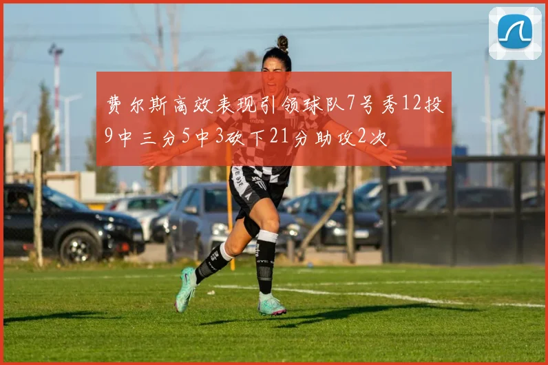 费尔斯高效表现引领球队7号秀12投9中三分5中3砍下21分助攻2次
