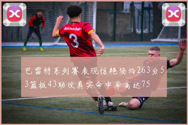 巴雷特系列赛表现惊艳场均263分53篮板43助攻真实命中率高达75