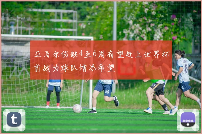 亚马尔伤缺4至6周有望赶上世界杯首战为球队增添希望