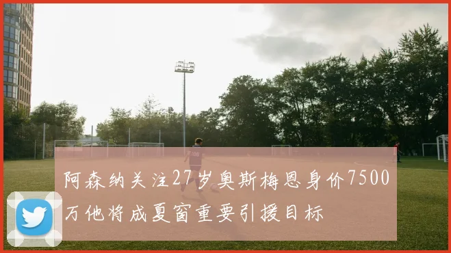 阿森纳关注27岁奥斯梅恩身价7500万他将成夏窗重要引援目标
