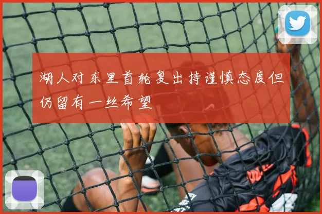 湖人对东里首轮复出持谨慎态度但仍留有一丝希望