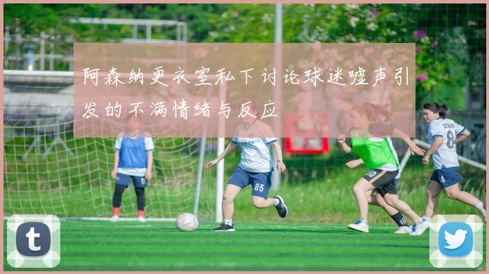 阿森纳更衣室私下讨论球迷嘘声引发的不满情绪与反应
