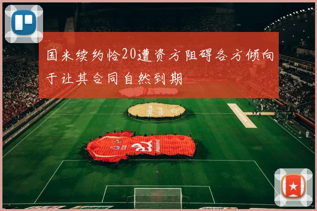 国米续约恰20遭资方阻碍各方倾向于让其合同自然到期