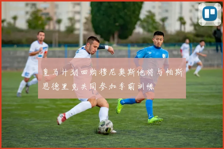 皇马计划回购穆尼奥斯他将与帕斯恩德里克共同参加季前训练