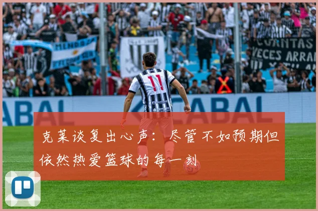 克莱谈复出心声：尽管不如预期但依然热爱篮球的每一刻