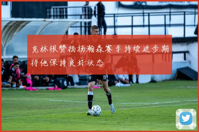 克林根赞扬杨瀚森赛季持续进步期待他保持良好状态