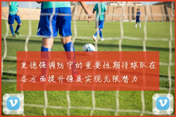 里德强调防守的重要性期待球队在各方面提升强度实现无限潜力