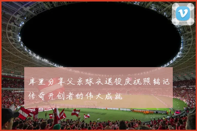 库里分享父亲球衣退役庆祝照铭记传奇开创者的伟大成就