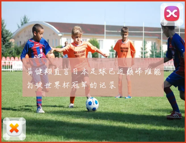 黄健翔直言日本足球已近巅峰谁能打破世界杯冠军的记录