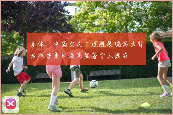 东体：中国女足三连胜展现实力背后艰苦集训成果显著令人振奋