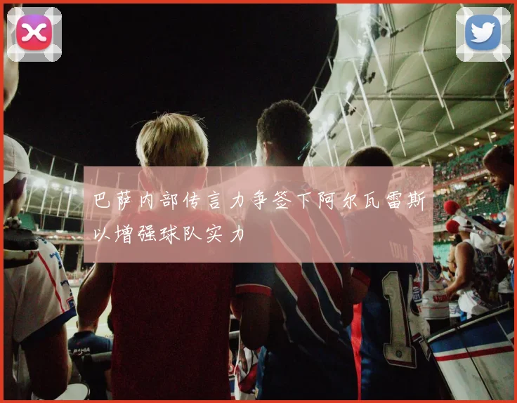 巴萨内部传言力争签下阿尔瓦雷斯以增强球队实力