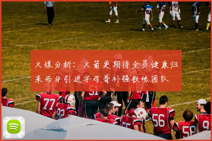 火媒分析：火箭更期待全员健康归来而非引进字母哥补强教练团队