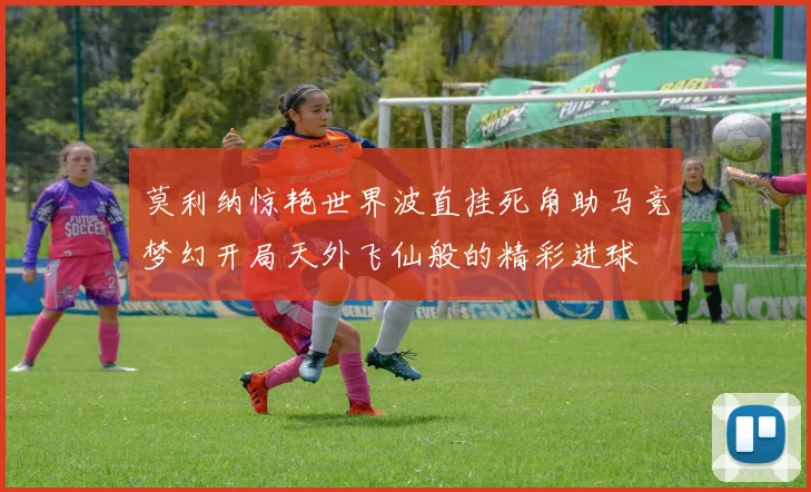 莫利纳惊艳世界波直挂死角助马竞梦幻开局天外飞仙般的精彩进球
