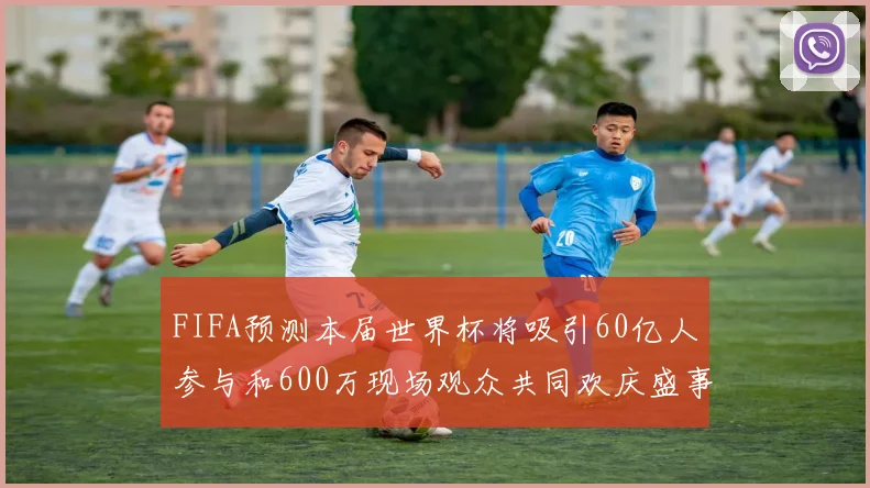 FIFA预测本届世界杯将吸引60亿人参与和600万现场观众共同欢庆盛事